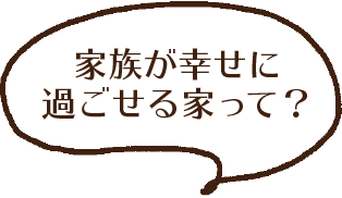 家族が幸せに過ごせる家って?